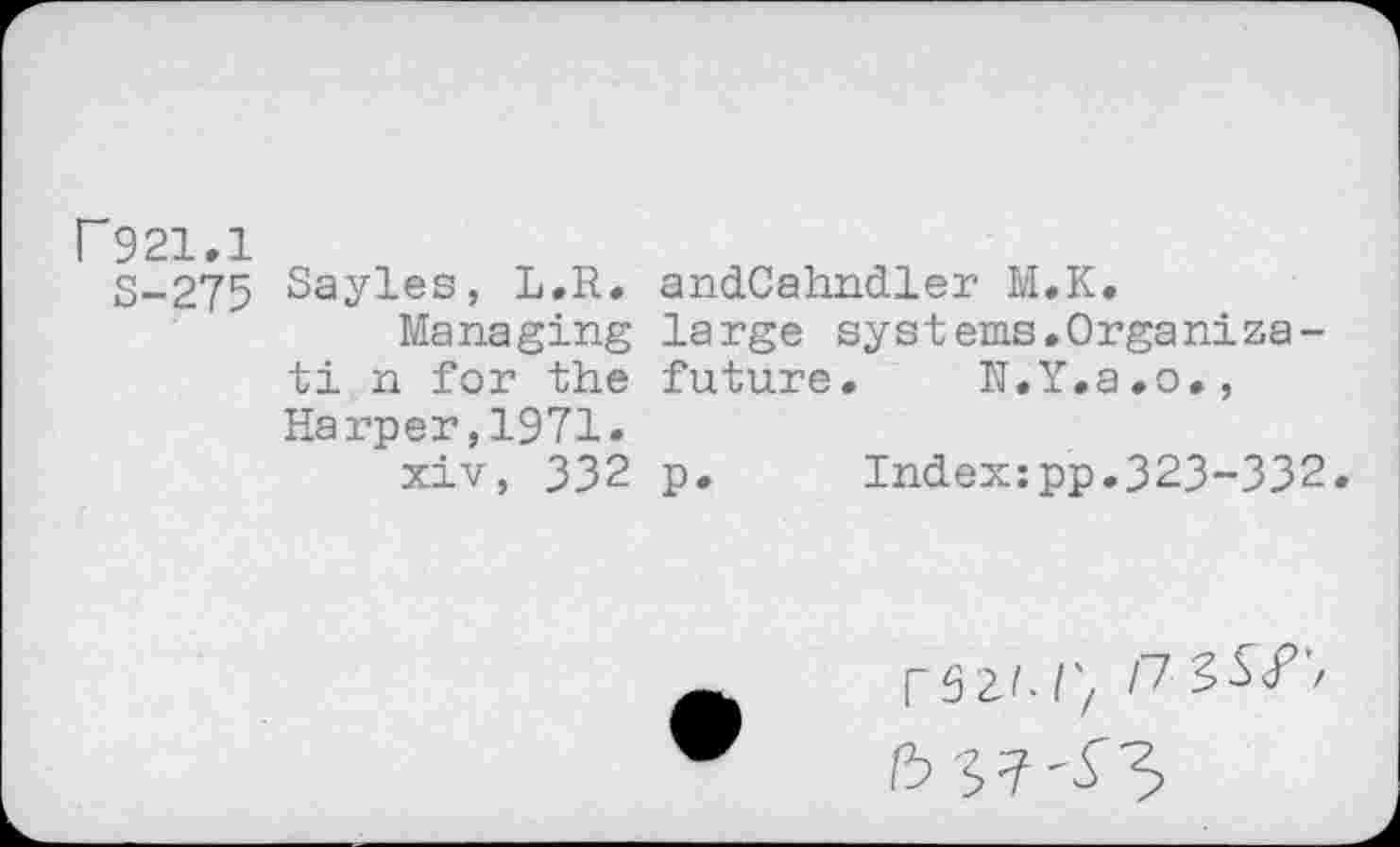 ﻿r 921,1
S-275
Sayles, L.R. andCahndler M.K.
Managing large systems.Organize-ti n for the future. IJ.Y.a.o., Harper,1971.
xiv, 332 p. Index:pp.323-332